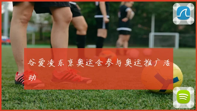 谷爱凌东京奥运会参与奥运推广活动