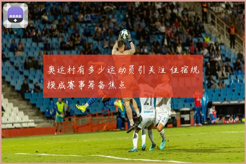 奥运村有多少运动员引关注 住宿规模成赛事筹备焦点