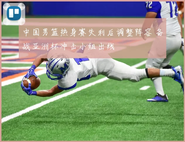 中国男篮热身赛失利后调整阵容 备战亚洲杯冲击小组出线