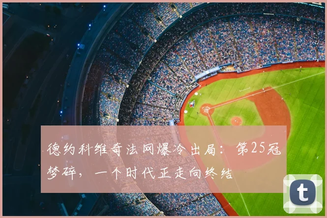 德约科维奇法网爆冷出局:第25冠梦碎,一个时代正走向终结