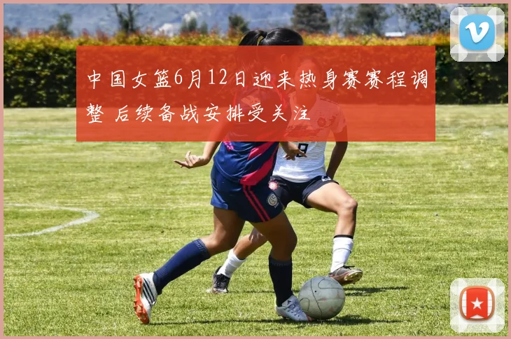 中国女篮6月12日迎来热身赛赛程调整 后续备战安排受关注