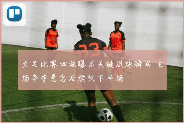 女足比赛回放曝光关键进球瞬间 主场争夺悬念延续到下半场