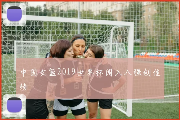 中国女篮2019世界杯闯入八强创佳绩