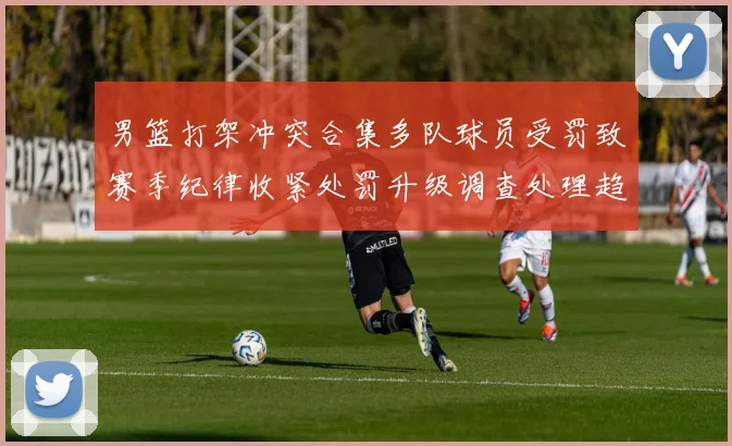 男篮打架冲突合集多队球员受罚致赛季纪律收紧处罚升级调查处理趋严
