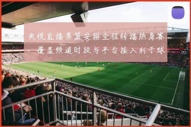 央视直播男篮安排全程转播热身赛,覆盖频道时段与平台接入利于球迷观赛