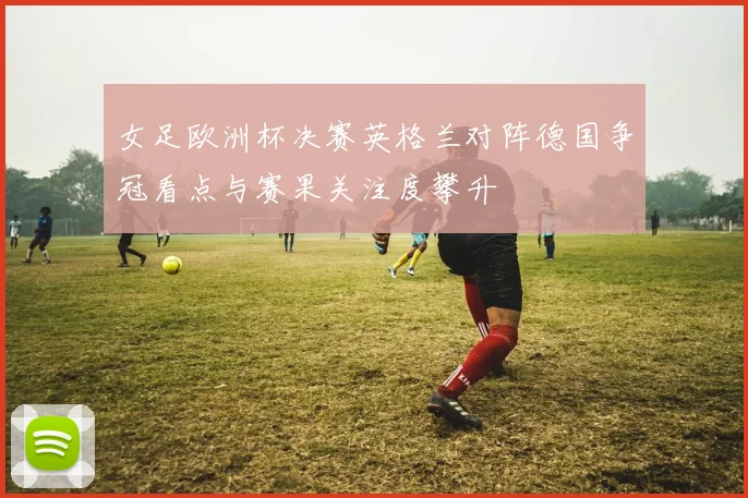 女足欧洲杯决赛英格兰对阵德国争冠看点与赛果关注度攀升
