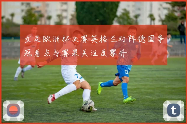 女足欧洲杯决赛英格兰对阵德国争冠看点与赛果关注度攀升