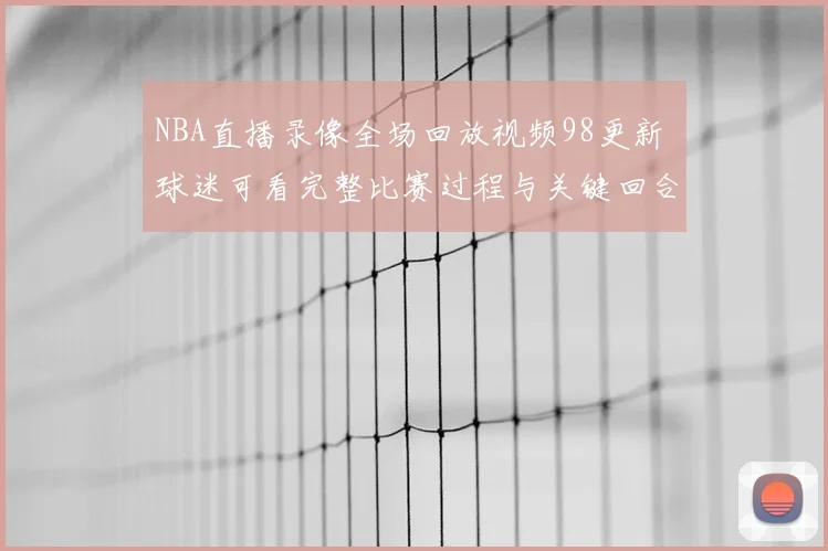 NBA直播录像全场回放视频98更新 球迷可看完整比赛过程与关键回合