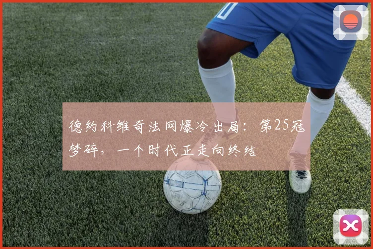 德约科维奇法网爆冷出局:第25冠梦碎,一个时代正走向终结
