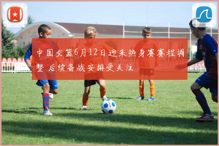 中国女篮6月12日迎来热身赛赛程调整 后续备战安排受关注